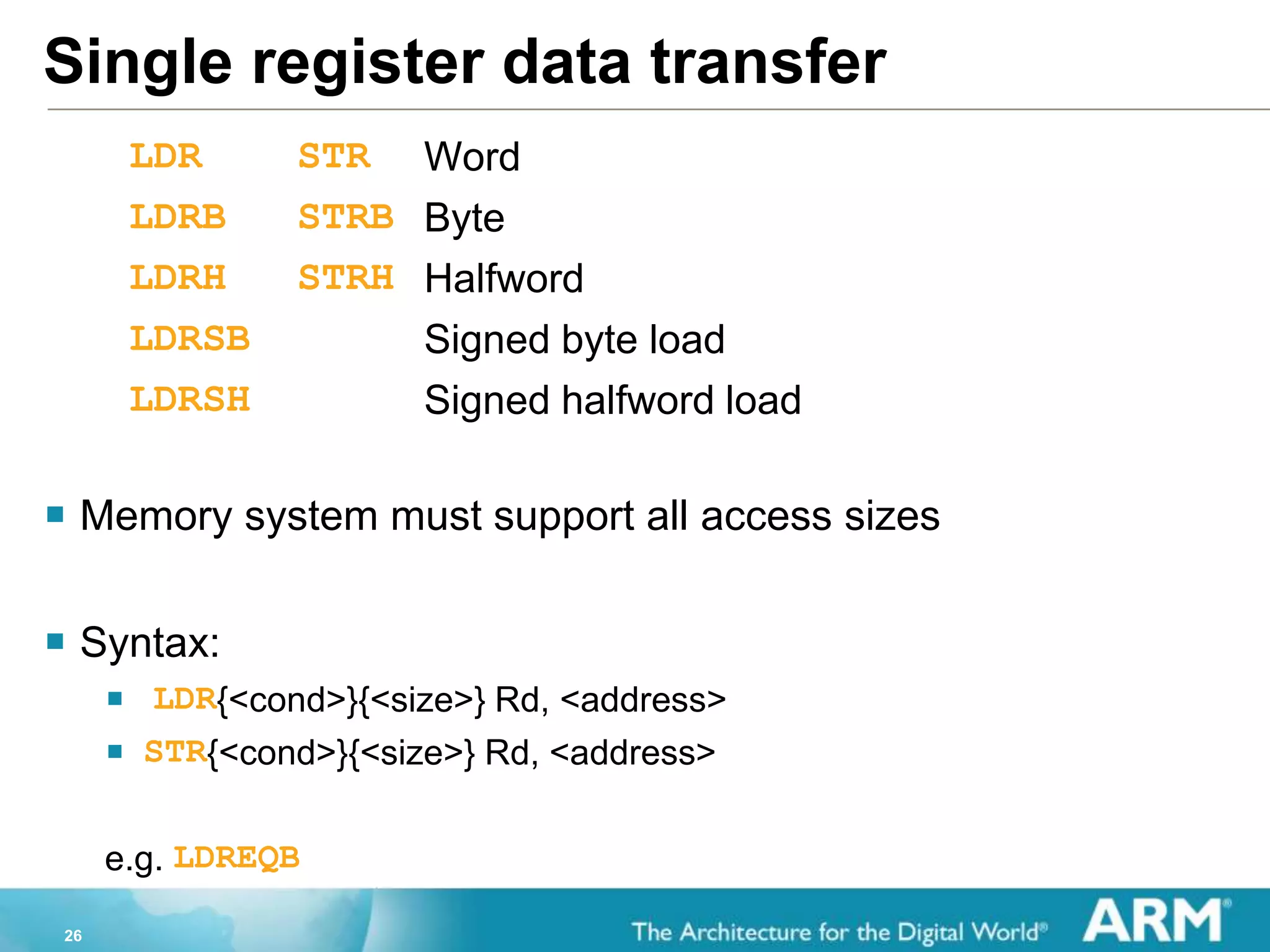 26
Single register data transfer
LDR STR Word
LDRB STRB Byte
LDRH STRH Halfword
LDRSB Signed byte load
LDRSH Signed halfword load
 Memory system must support all access sizes
 Syntax:
 LDR{<cond>}{<size>} Rd, <address>
 STR{<cond>}{<size>} Rd, <address>
e.g. LDREQB
 