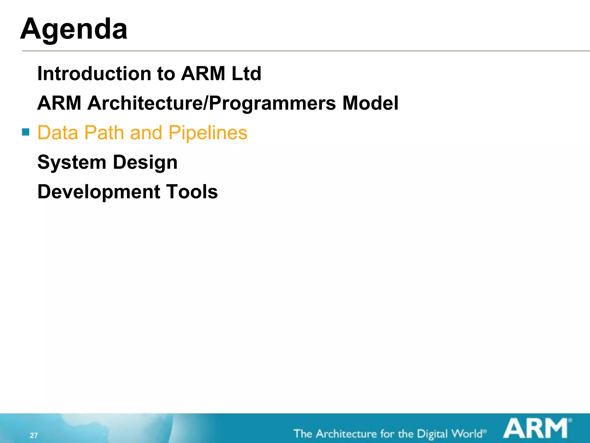 27
Agenda
Introduction to ARM Ltd
ARM Architecture/Programmers Model
 Data Path and Pipelines
System Design
Development Tools
 
