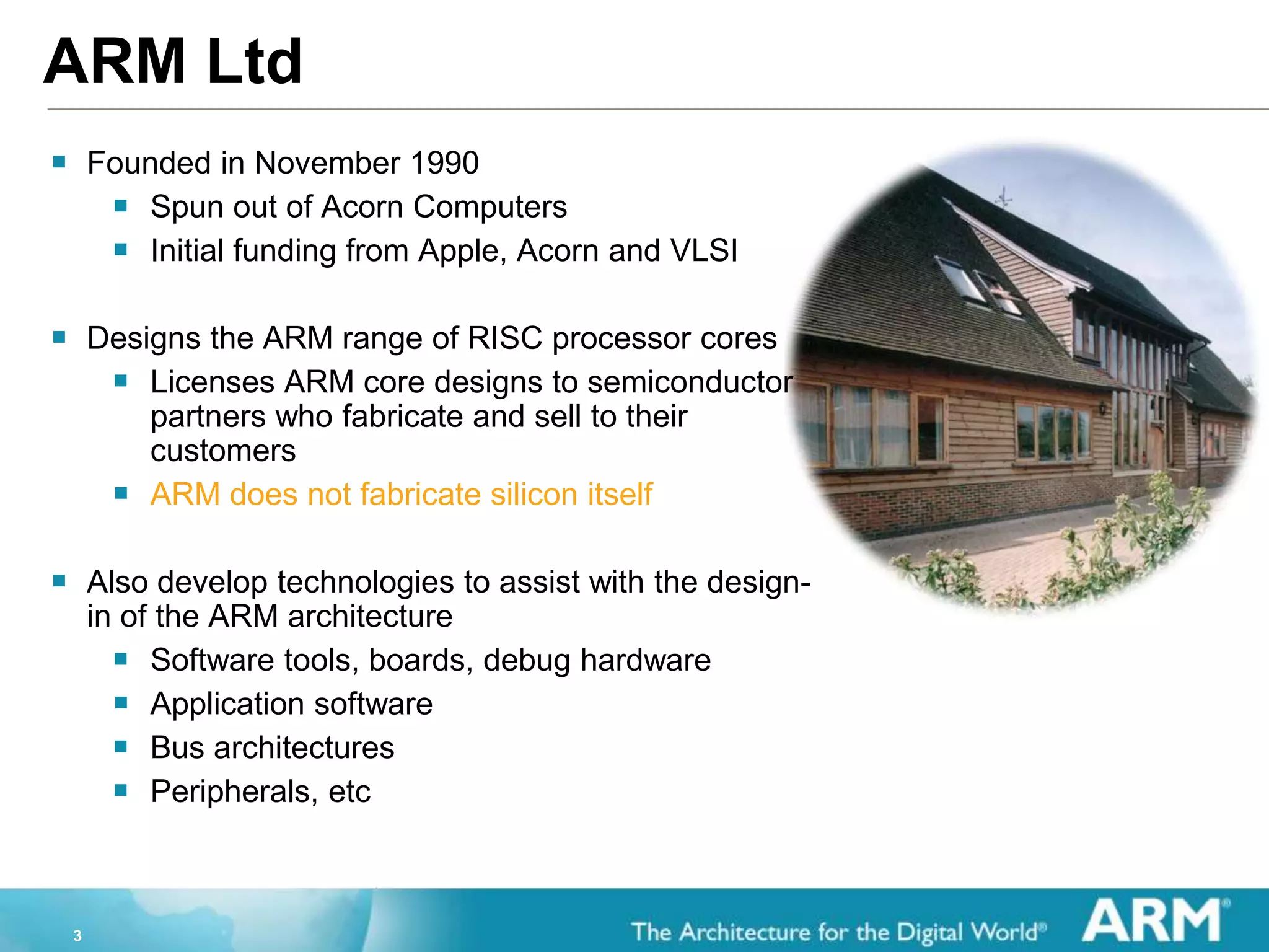 3
ARM Ltd
 Founded in November 1990
 Spun out of Acorn Computers
 Initial funding from Apple, Acorn and VLSI
 Designs the ARM range of RISC processor cores
 Licenses ARM core designs to semiconductor
partners who fabricate and sell to their
customers
 ARM does not fabricate silicon itself
 Also develop technologies to assist with the design-
in of the ARM architecture
 Software tools, boards, debug hardware
 Application software
 Bus architectures
 Peripherals, etc
 