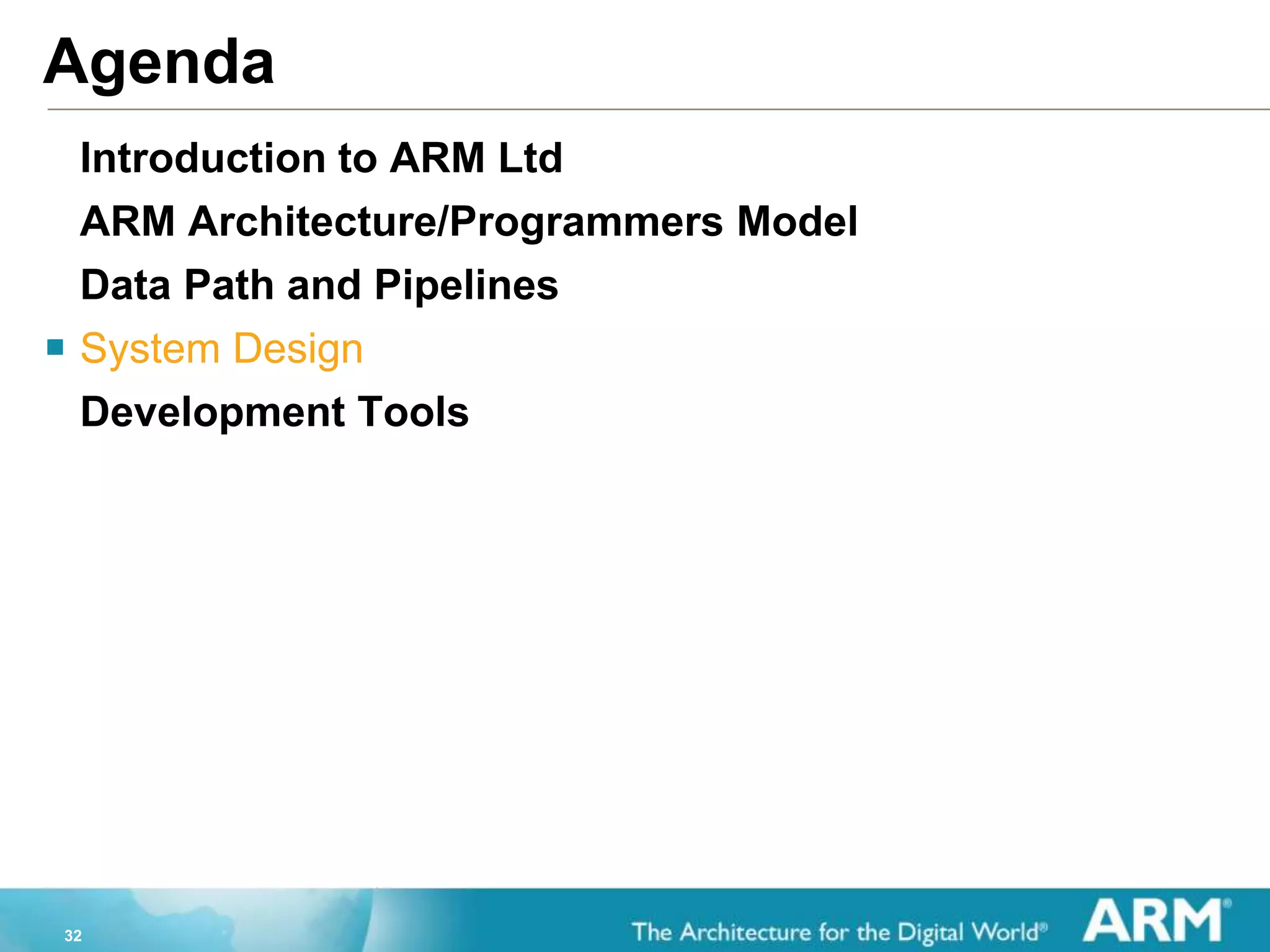 32
Agenda
Introduction to ARM Ltd
ARM Architecture/Programmers Model
Data Path and Pipelines
 System Design
Development Tools
 