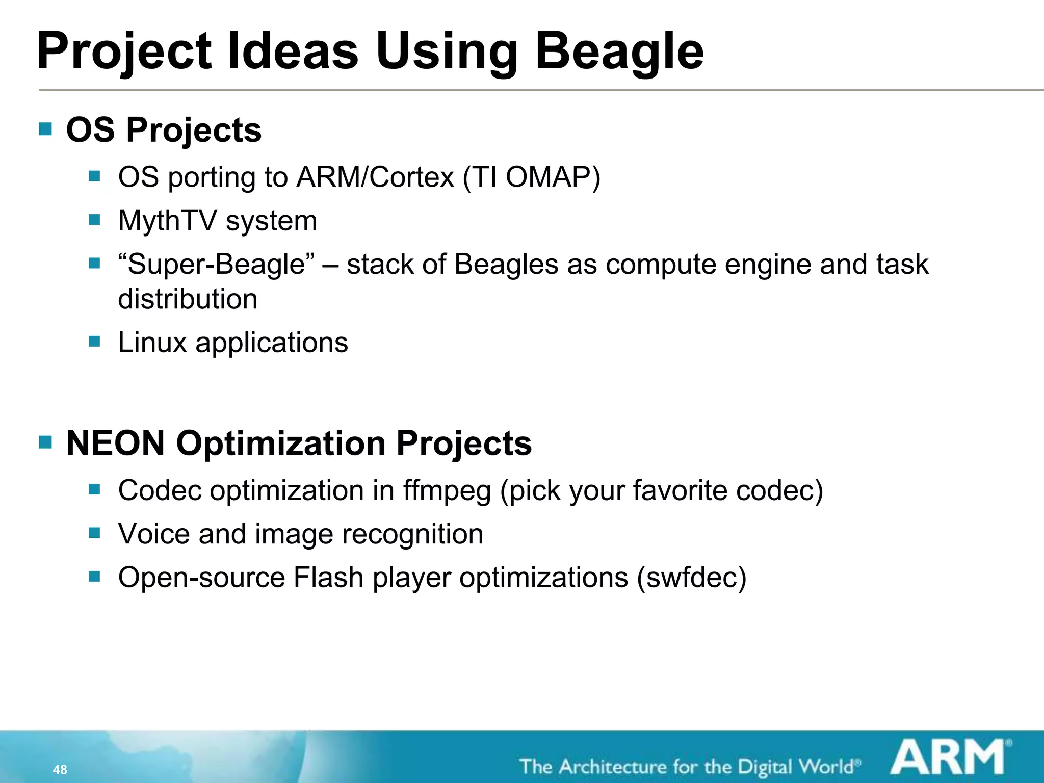 48
Project Ideas Using Beagle
 OS Projects
 OS porting to ARM/Cortex (TI OMAP)
 MythTV system
 “Super-Beagle” – stack of Beagles as compute engine and task
distribution
 Linux applications
 NEON Optimization Projects
 Codec optimization in ffmpeg (pick your favorite codec)
 Voice and image recognition
 Open-source Flash player optimizations (swfdec)
 