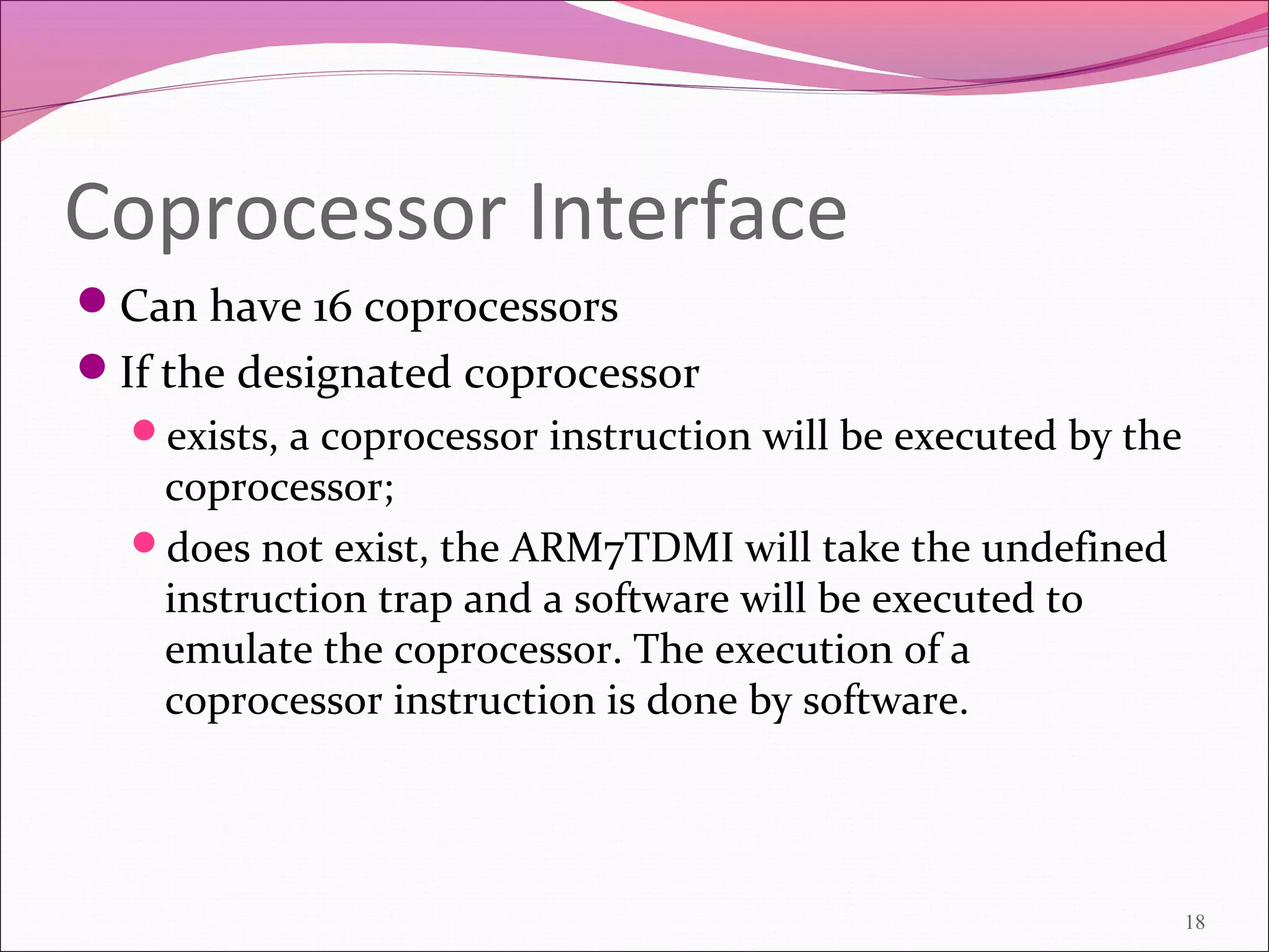 Coprocessor Interface
Can have 16 coprocessors
If the designated coprocessor
exists, a coprocessor instruction will be executed by the
coprocessor;
does not exist, the ARM7TDMI will take the undefined
instruction trap and a software will be executed to
emulate the coprocessor. The execution of a
coprocessor instruction is done by software.
18
 