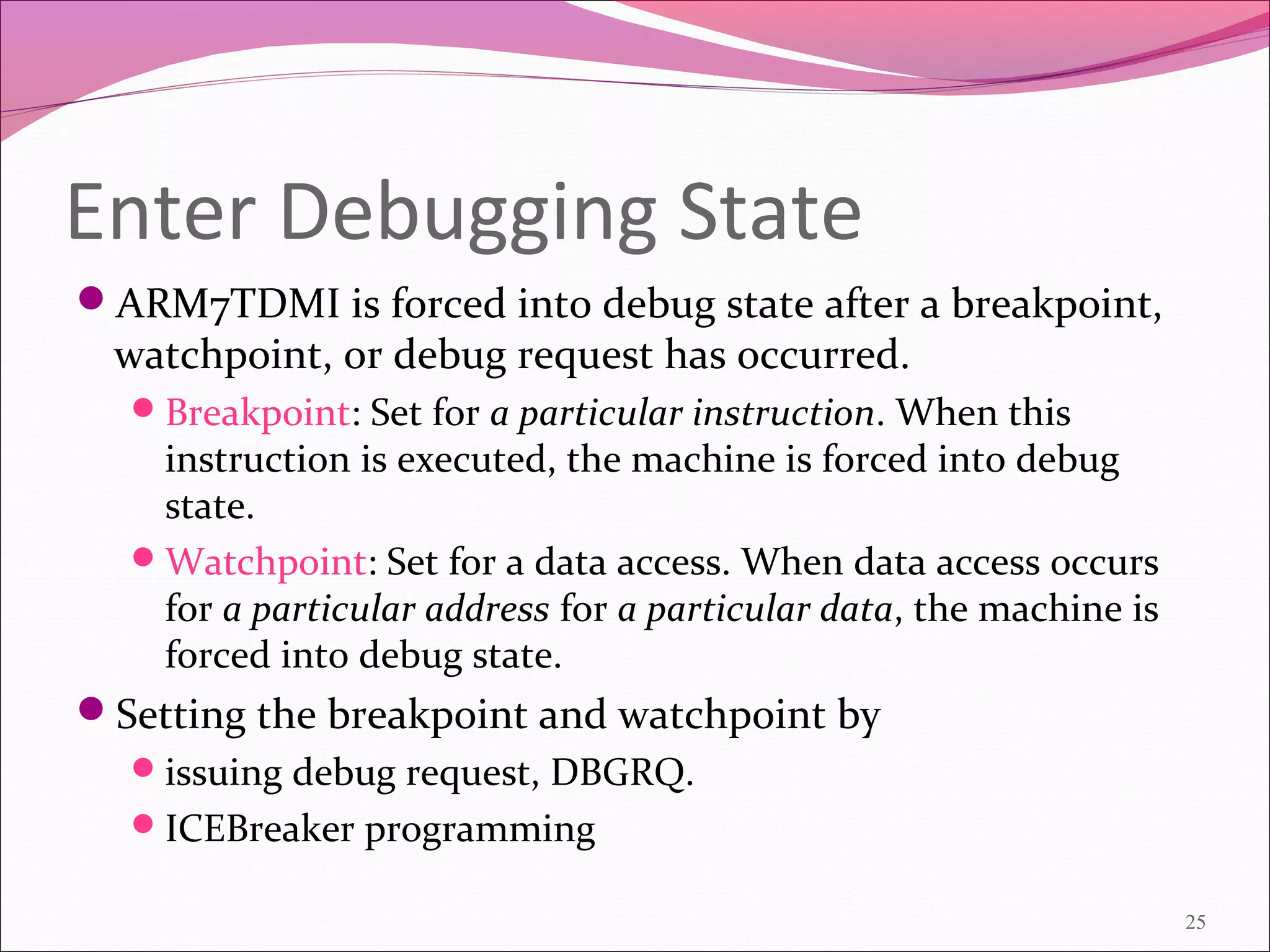 Enter Debugging State
ARM7TDMI is forced into debug state after a breakpoint,
watchpoint, or debug request has occurred.
Breakpoint: Set for a particular instruction. When this
instruction is executed, the machine is forced into debug
state.
Watchpoint: Set for a data access. When data access occurs
for a particular address for a particular data, the machine is
forced into debug state.
Setting the breakpoint and watchpoint by
issuing debug request, DBGRQ.
ICEBreaker programming
25
 