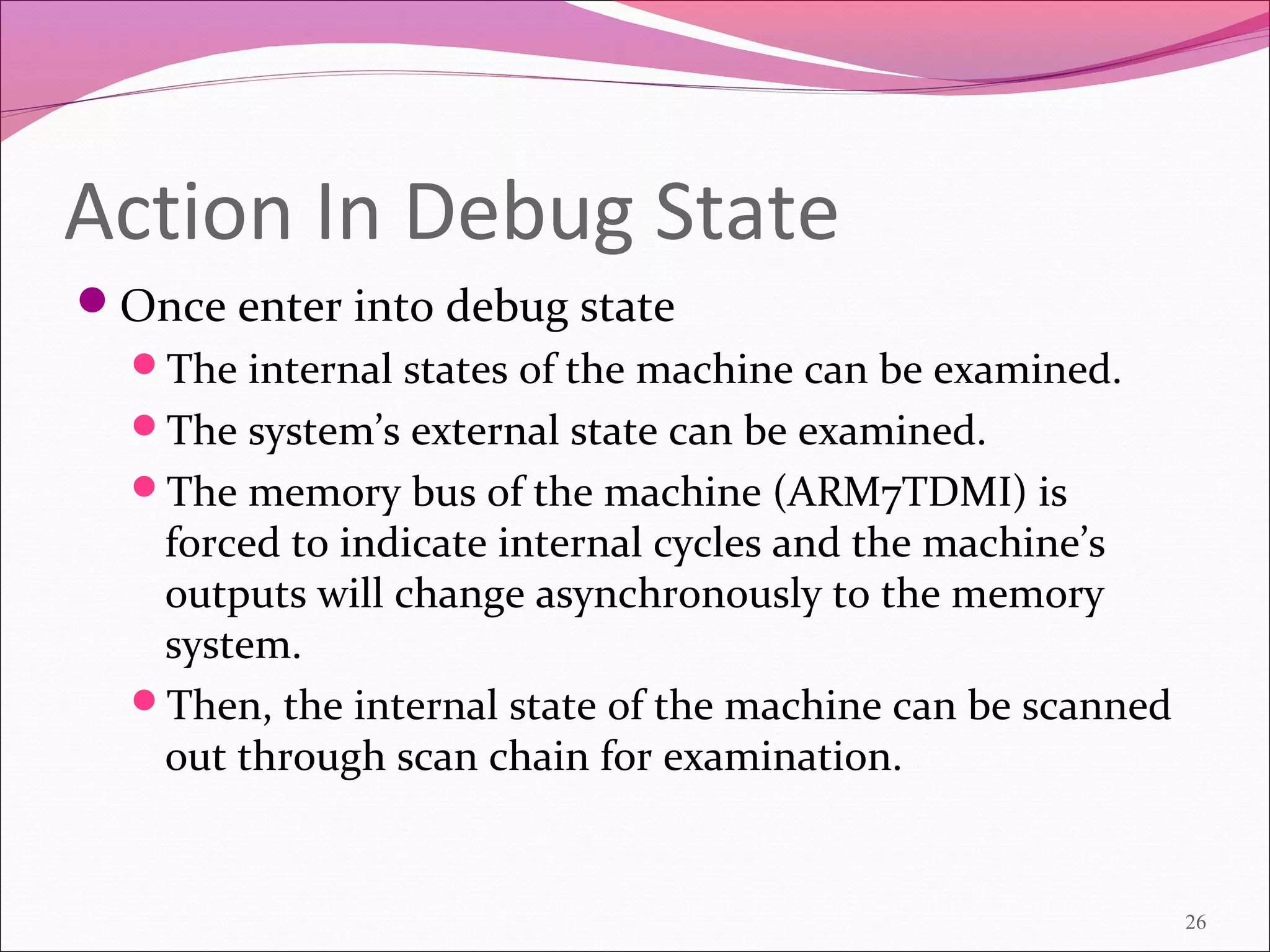 Action In Debug State
Once enter into debug state
The internal states of the machine can be examined.
The system’s external state can be examined.
The memory bus of the machine (ARM7TDMI) is
forced to indicate internal cycles and the machine’s
outputs will change asynchronously to the memory
system.
Then, the internal state of the machine can be scanned
out through scan chain for examination.
26
 