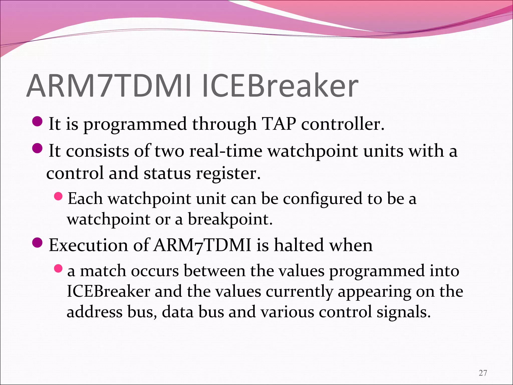 ARM7TDMI ICEBreaker
It is programmed through TAP controller.
It consists of two real-time watchpoint units with a
control and status register.
Each watchpoint unit can be configured to be a
watchpoint or a breakpoint.
Execution of ARM7TDMI is halted when
a match occurs between the values programmed into
ICEBreaker and the values currently appearing on the
address bus, data bus and various control signals.
27
 