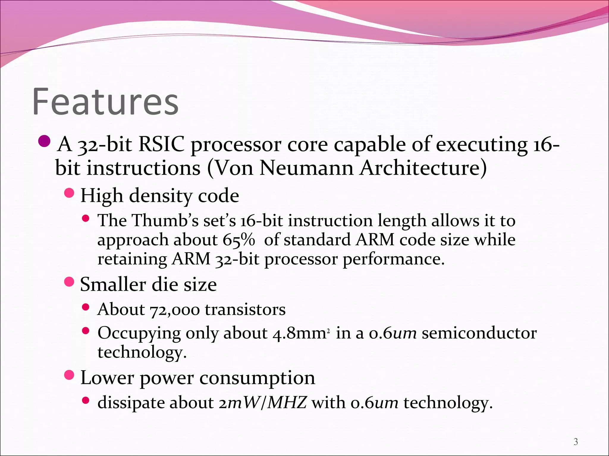 Features
A 32-bit RSIC processor core capable of executing 16-
bit instructions (Von Neumann Architecture)
High density code
 The Thumb’s set’s 16-bit instruction length allows it to
approach about 65% of standard ARM code size while
retaining ARM 32-bit processor performance.
Smaller die size
 About 72,000 transistors
 Occupying only about 4.8mm2
in a 0.6um semiconductor
technology.
Lower power consumption
 dissipate about 2mW/MHZ with 0.6um technology.
3
 