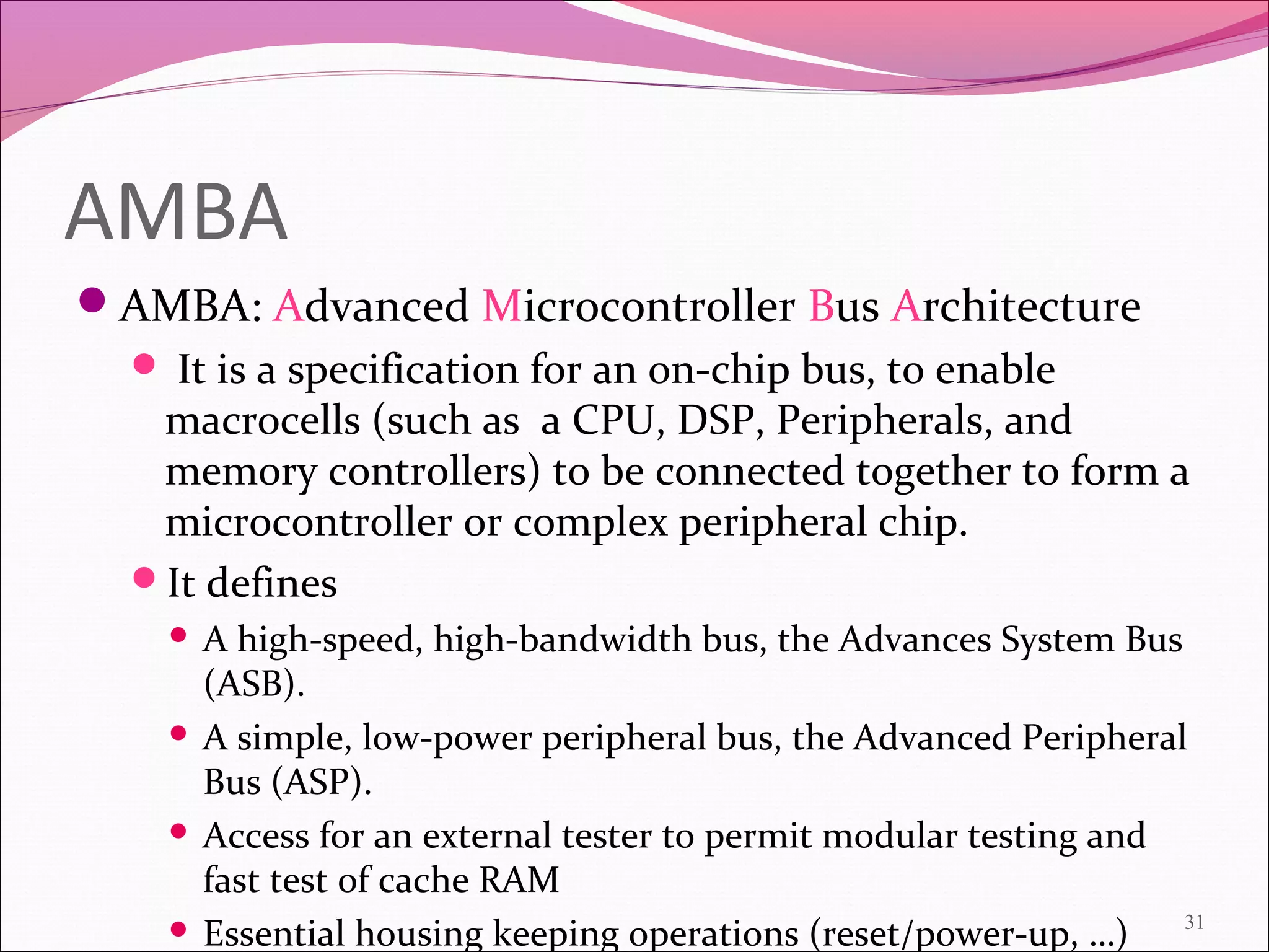 AMBA
AMBA: Advanced Microcontroller Bus Architecture
 It is a specification for an on-chip bus, to enable
macrocells (such as a CPU, DSP, Peripherals, and
memory controllers) to be connected together to form a
microcontroller or complex peripheral chip.
It defines
 A high-speed, high-bandwidth bus, the Advances System Bus
(ASB).
 A simple, low-power peripheral bus, the Advanced Peripheral
Bus (ASP).
 Access for an external tester to permit modular testing and
fast test of cache RAM
 Essential housing keeping operations (reset/power-up, …) 31
 