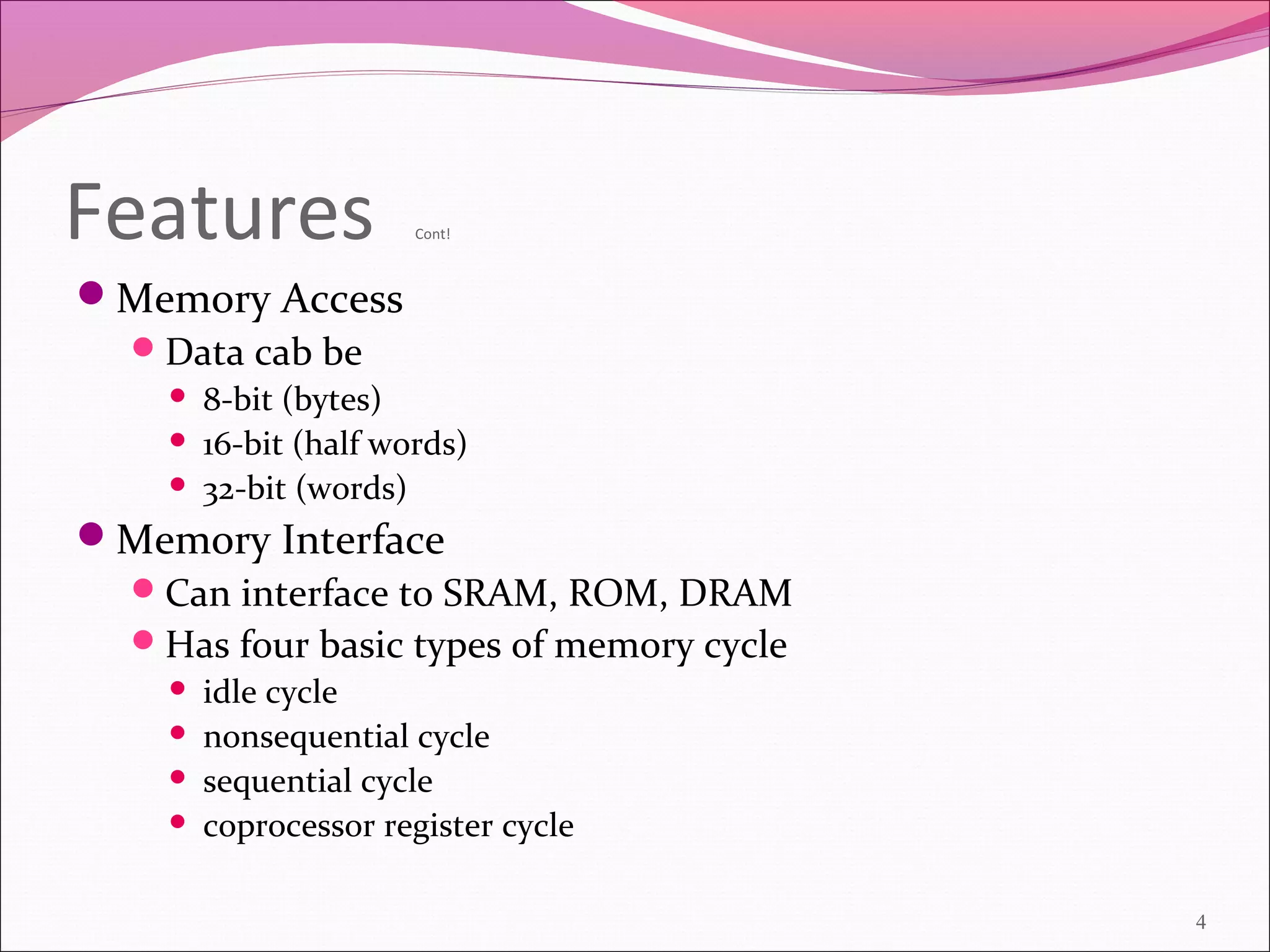 Features Cont!
Memory Access
Data cab be
 8-bit (bytes)
 16-bit (half words)
 32-bit (words)
Memory Interface
Can interface to SRAM, ROM, DRAM
Has four basic types of memory cycle
 idle cycle
 nonsequential cycle
 sequential cycle
 coprocessor register cycle
4
 