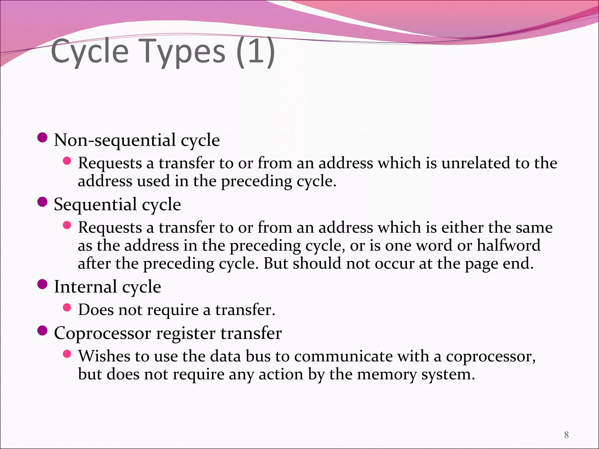 Cycle Types (1)
Non-sequential cycle
Requests a transfer to or from an address which is unrelated to the
address used in the preceding cycle.
Sequential cycle
Requests a transfer to or from an address which is either the same
as the address in the preceding cycle, or is one word or halfword
after the preceding cycle. But should not occur at the page end.
Internal cycle
Does not require a transfer.
Coprocessor register transfer
Wishes to use the data bus to communicate with a coprocessor,
but does not require any action by the memory system.
8
 