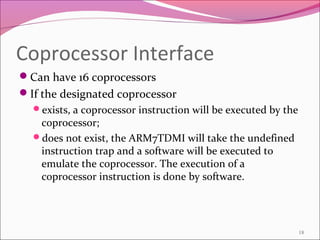 Coprocessor Interface
Can have 16 coprocessors
If the designated coprocessor
exists, a coprocessor instruction will be executed by the
coprocessor;
does not exist, the ARM7TDMI will take the undefined
instruction trap and a software will be executed to
emulate the coprocessor. The execution of a
coprocessor instruction is done by software.
18
 
