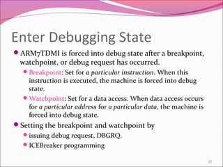 Enter Debugging State
ARM7TDMI is forced into debug state after a breakpoint,
watchpoint, or debug request has occurred.
Breakpoint: Set for a particular instruction. When this
instruction is executed, the machine is forced into debug
state.
Watchpoint: Set for a data access. When data access occurs
for a particular address for a particular data, the machine is
forced into debug state.
Setting the breakpoint and watchpoint by
issuing debug request, DBGRQ.
ICEBreaker programming
25
 