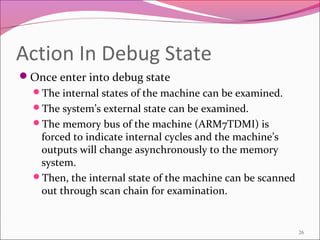 Action In Debug State
Once enter into debug state
The internal states of the machine can be examined.
The system’s external state can be examined.
The memory bus of the machine (ARM7TDMI) is
forced to indicate internal cycles and the machine’s
outputs will change asynchronously to the memory
system.
Then, the internal state of the machine can be scanned
out through scan chain for examination.
26
 