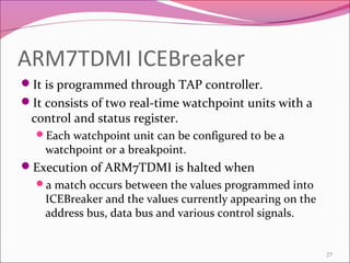 ARM7TDMI ICEBreaker
It is programmed through TAP controller.
It consists of two real-time watchpoint units with a
control and status register.
Each watchpoint unit can be configured to be a
watchpoint or a breakpoint.
Execution of ARM7TDMI is halted when
a match occurs between the values programmed into
ICEBreaker and the values currently appearing on the
address bus, data bus and various control signals.
27
 
