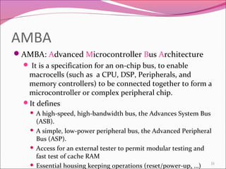 AMBA
AMBA: Advanced Microcontroller Bus Architecture
 It is a specification for an on-chip bus, to enable
macrocells (such as a CPU, DSP, Peripherals, and
memory controllers) to be connected together to form a
microcontroller or complex peripheral chip.
It defines
 A high-speed, high-bandwidth bus, the Advances System Bus
(ASB).
 A simple, low-power peripheral bus, the Advanced Peripheral
Bus (ASP).
 Access for an external tester to permit modular testing and
fast test of cache RAM
 Essential housing keeping operations (reset/power-up, …) 31
 