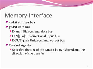 Memory Interface
32-bit address bus
32-bit data bus
D[31:0]: Bidirectional data bus
DIN[31:0]: Unidirectional input bus
DOUT[31:0]: Unidirectional output bus
Control signals
Specified the size of the data to be transferred and the
direction of the transfer
7
 