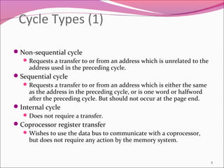 Cycle Types (1)
Non-sequential cycle
Requests a transfer to or from an address which is unrelated to the
address used in the preceding cycle.
Sequential cycle
Requests a transfer to or from an address which is either the same
as the address in the preceding cycle, or is one word or halfword
after the preceding cycle. But should not occur at the page end.
Internal cycle
Does not require a transfer.
Coprocessor register transfer
Wishes to use the data bus to communicate with a coprocessor,
but does not require any action by the memory system.
8
 