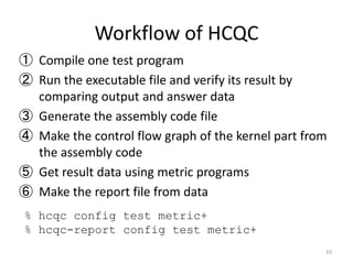 Workflow of HCQC
① Compile one test program
② Run the executable file and verify its result by
comparing output and answer data
③ Generate the assembly code file
④ Make the control flow graph of the kernel part from
the assembly code
⑤ Get result data using metric programs
⑥ Make the report file from data
10
% hcqc config test metric+
% hcqc-report config test metric+
 