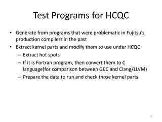 Test Programs for HCQC
• Generate from programs that were problematic in Fujitsu's
production compilers in the past
• Extract kernel parts and modify them to use under HCQC
– Extract hot spots
– If it is Fortran program, then convert them to C
language(for comparison between GCC and Clang/LLVM)
– Prepare the data to run and check those kernel parts
12
 