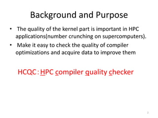Background and Purpose
• The quality of the kernel part is important in HPC
applications(number crunching on supercomputers).
• Make it easy to check the quality of compiler
optimizations and acquire data to improve them
HCQC：HPC compiler quality checker
2
 