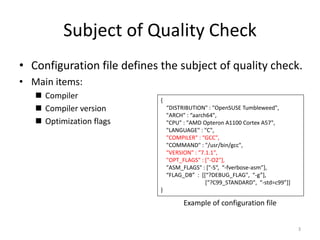 Subject of Quality Check
• Configuration file defines the subject of quality check.
• Main items:
 Compiler
 Compiler version
 Optimization flags
{
“DISTRIBUTION" : "OpenSUSE Tumbleweed",
"ARCH" : “aarch64",
"CPU" : "AMD Opteron A1100 Cortex A57",
"LANGUAGE" : "C",
"COMPILER" : “GCC",
"COMMAND" : "/usr/bin/gcc",
"VERSION" : “7.1.1",
"OPT_FLAGS" : ["-O2"],
"ASM_FLAGS" : ["-S“, “-fverbose-asm”],
“FLAG_DB” : [[“?DEBUG_FLAG", “-g”],
[“?C99_STANDARD", “-std=c99”]]
}
3
Example of configuration file
 