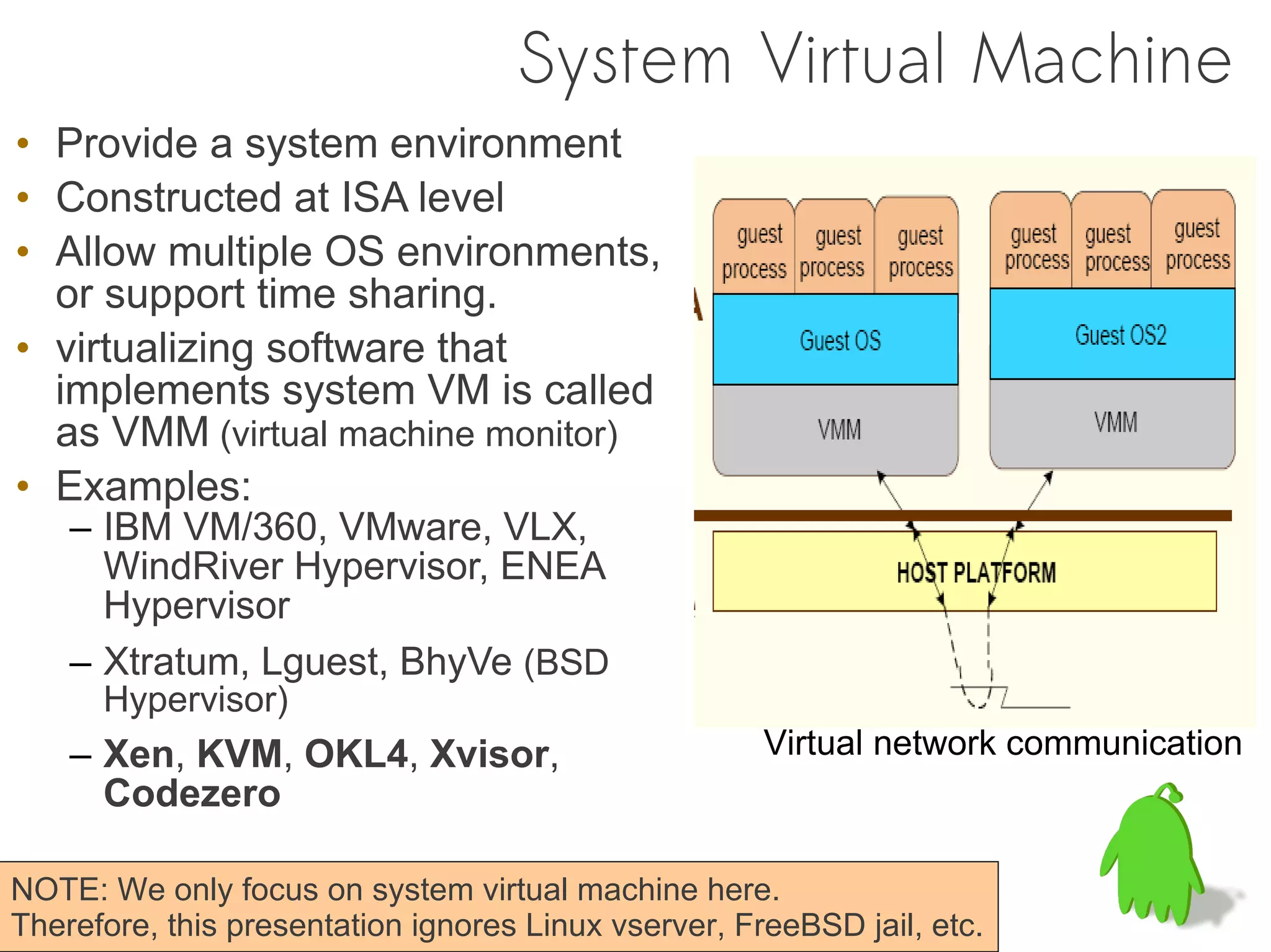 System Virtual Machine
• Provide a system environment
• Constructed at ISA level
• Allow multiple OS environments,
  or support time sharing.
• virtualizing software that
  implements system VM is called
  as VMM (virtual machine monitor)
• Examples:
    – IBM VM/360, VMware, VLX,
      WindRiver Hypervisor, ENEA
      Hypervisor
    – Xtratum, Lguest, BhyVe (BSD
      Hypervisor)
    – Xen, KVM, OKL4, Xvisor,                         Virtual network communication
      Codezero

NOTE: We only focus on system virtual machine here.
Therefore, this presentation ignores Linux vserver, FreeBSD jail, etc.
 