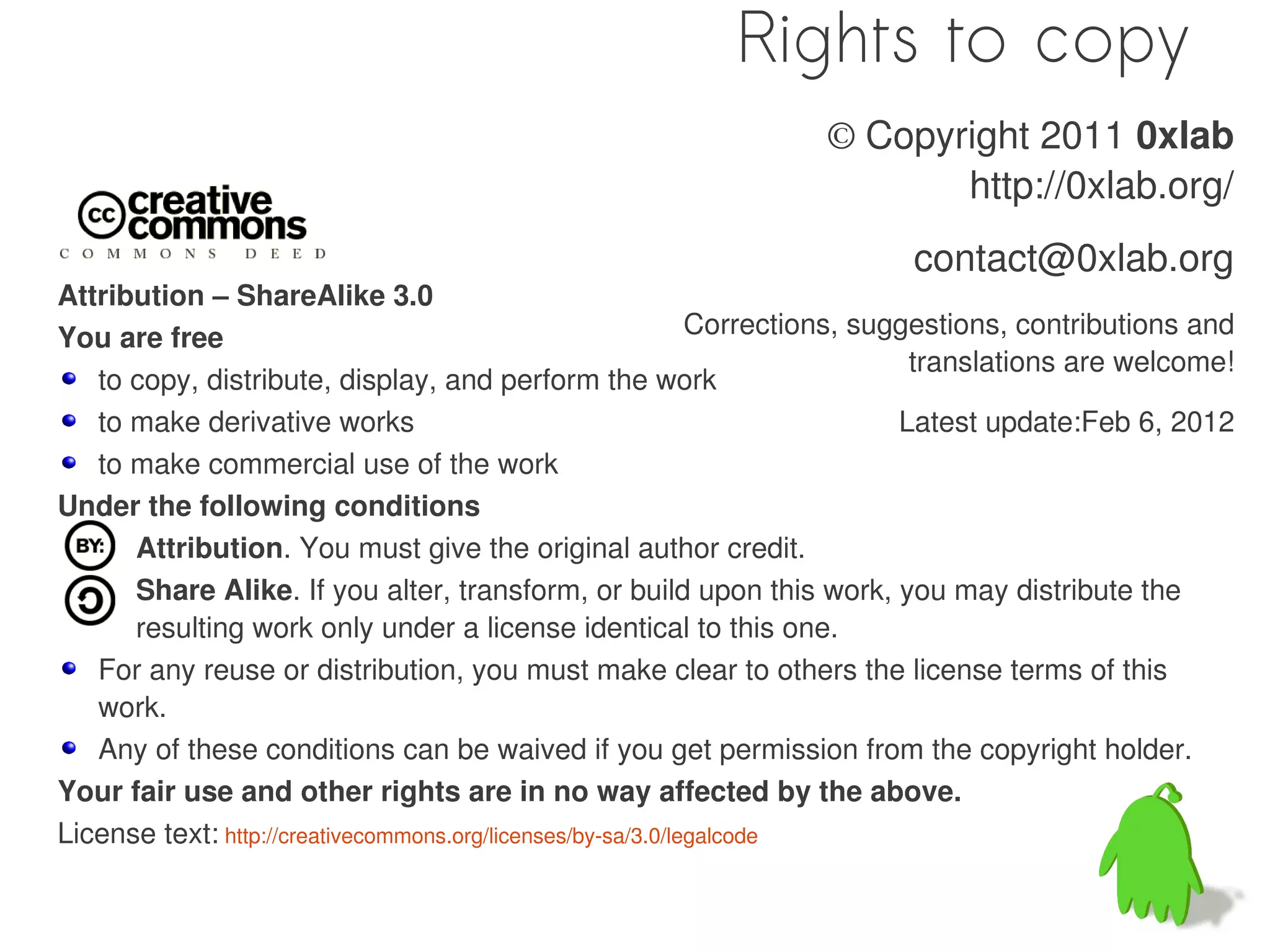 Rights to copy
                                                                    © Copyright 2011 0xlab
                                                                           http://0xlab.org/
                                                                            contact@0xlab.org
Attribution – ShareAlike 3.0
You are free                                                  Corrections, suggestions, contributions and
                                                                               translations are welcome!
   to copy, distribute, display, and perform the work
   to make derivative works                                                   Latest update:Feb 6, 2012
   to make commercial use of the work
Under the following conditions
      Attribution. You must give the original author credit.
      Share Alike. If you alter, transform, or build upon this work, you may distribute the
      resulting work only under a license identical to this one.
   For any reuse or distribution, you must make clear to others the license terms of this
   work.
   Any of these conditions can be waived if you get permission from the copyright holder.
Your fair use and other rights are in no way affected by the above.
License text: http://creativecommons.org/licenses/by-sa/3.0/legalcode
 