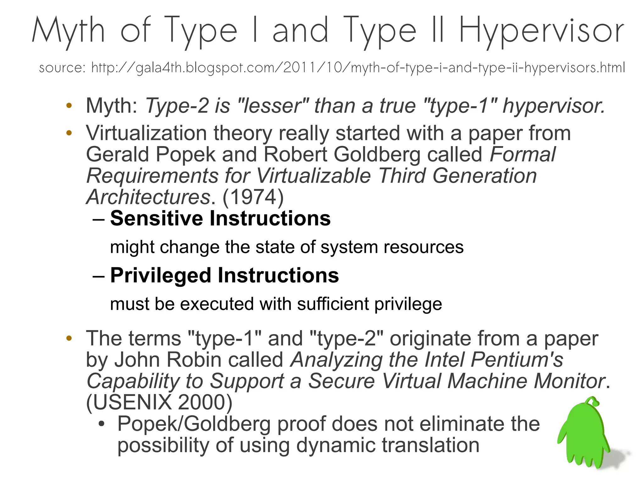 Myth of Type I and Type II Hypervisor
source: http://gala4th.blogspot.com/2011/10/myth-of-type-i-and-type-ii-hypervisors.html

   • Myth: Type-2 is "lesser" than a true "type-1" hypervisor.
   • Virtualization theory really started with a paper from
     Gerald Popek and Robert Goldberg called Formal
     Requirements for Virtualizable Third Generation
     Architectures. (1974)
      – Sensitive Instructions
          might change the state of system resources
        – Privileged Instructions
          must be executed with sufficient privilege
   • The terms "type-1" and "type-2" originate from a paper
     by John Robin called Analyzing the Intel Pentium's
     Capability to Support a Secure Virtual Machine Monitor.
     (USENIX 2000)
      ● Popek/Goldberg proof does not eliminate the

        possibility of using dynamic translation
 