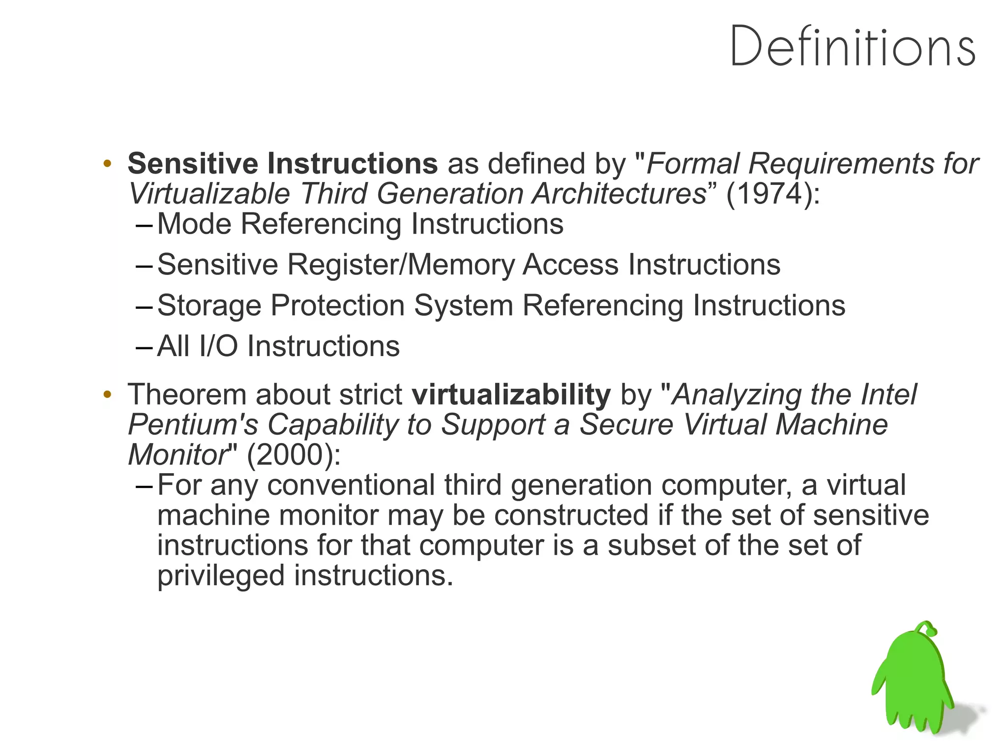 Definitions
• Sensitive Instructions as defined by "Formal Requirements for
  Virtualizable Third Generation Architectures” (1974):
  – Mode Referencing Instructions
  – Sensitive Register/Memory Access Instructions
  – Storage Protection System Referencing Instructions
  – All I/O Instructions
• Theorem about strict virtualizability by "Analyzing the Intel
  Pentium's Capability to Support a Secure Virtual Machine
  Monitor" (2000):
  – For any conventional third generation computer, a virtual
    machine monitor may be constructed if the set of sensitive
    instructions for that computer is a subset of the set of
    privileged instructions.
 