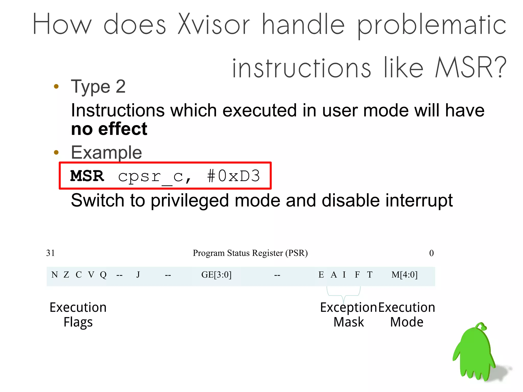 How does Xvisor handle problematic
             instructions like MSR?
  • Type 2
    Instructions which executed in user mode will have
    no effect
  • Example
    MSR cpsr_c, #0xD3
    Switch to privileged mode and disable interrupt

 31                         Program Status Register (PSR)                        0

  N Z C V Q   --   J   --     GE[3:0]           --          E A I F T   M[4:0]


 Execution                                                  Exception Execution
   Flags                                                      Mask      Mode
 