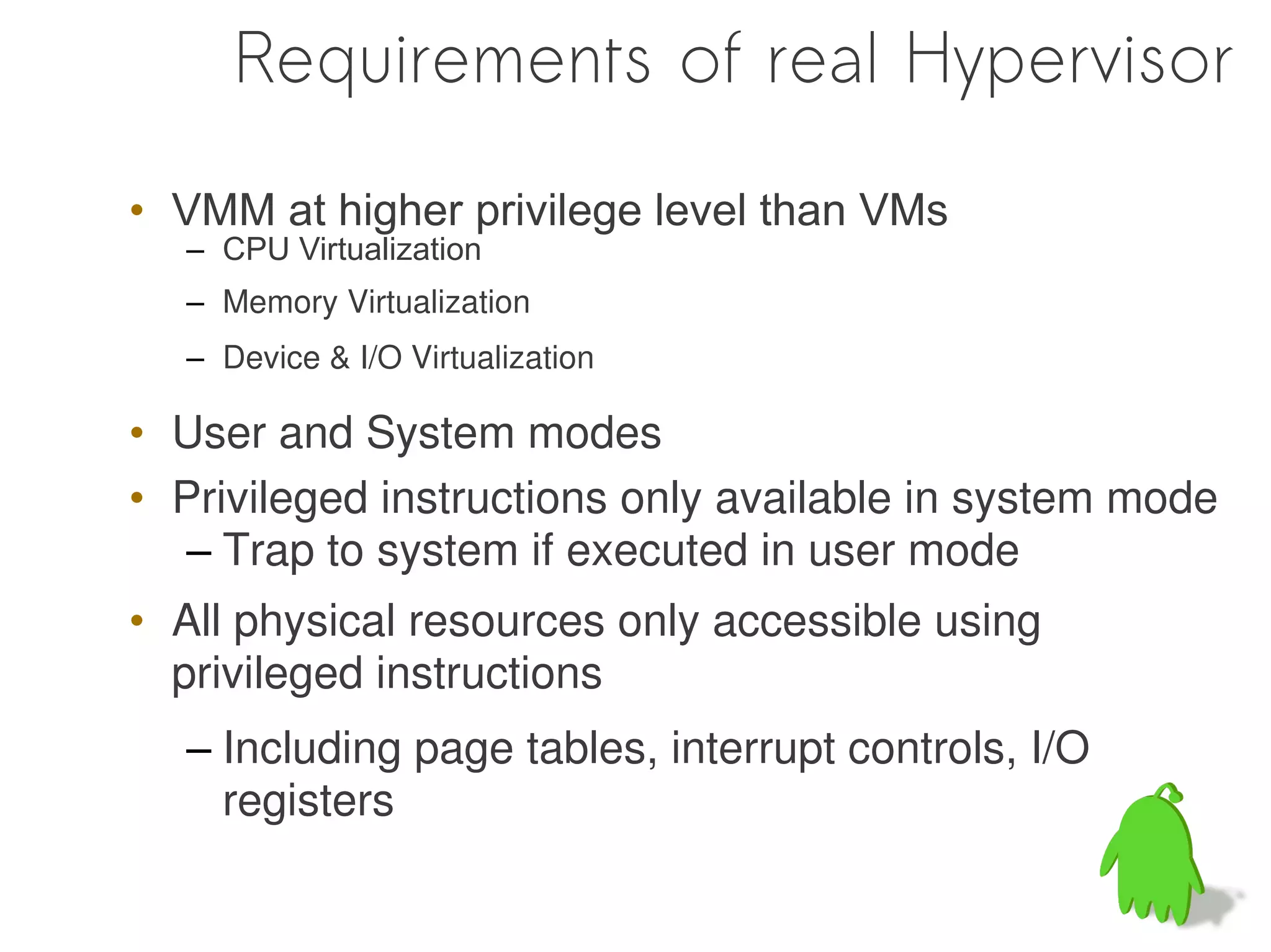 Requirements of real Hypervisor

• VMM at higher privilege level than VMs
  – CPU Virtualization
  – Memory Virtualization
  – Device & I/O Virtualization

• User and System modes
• Privileged instructions only available in system mode
   – Trap to system if executed in user mode
• All physical resources only accessible using
  privileged instructions
  – Including page tables, interrupt controls, I/O
    registers
 