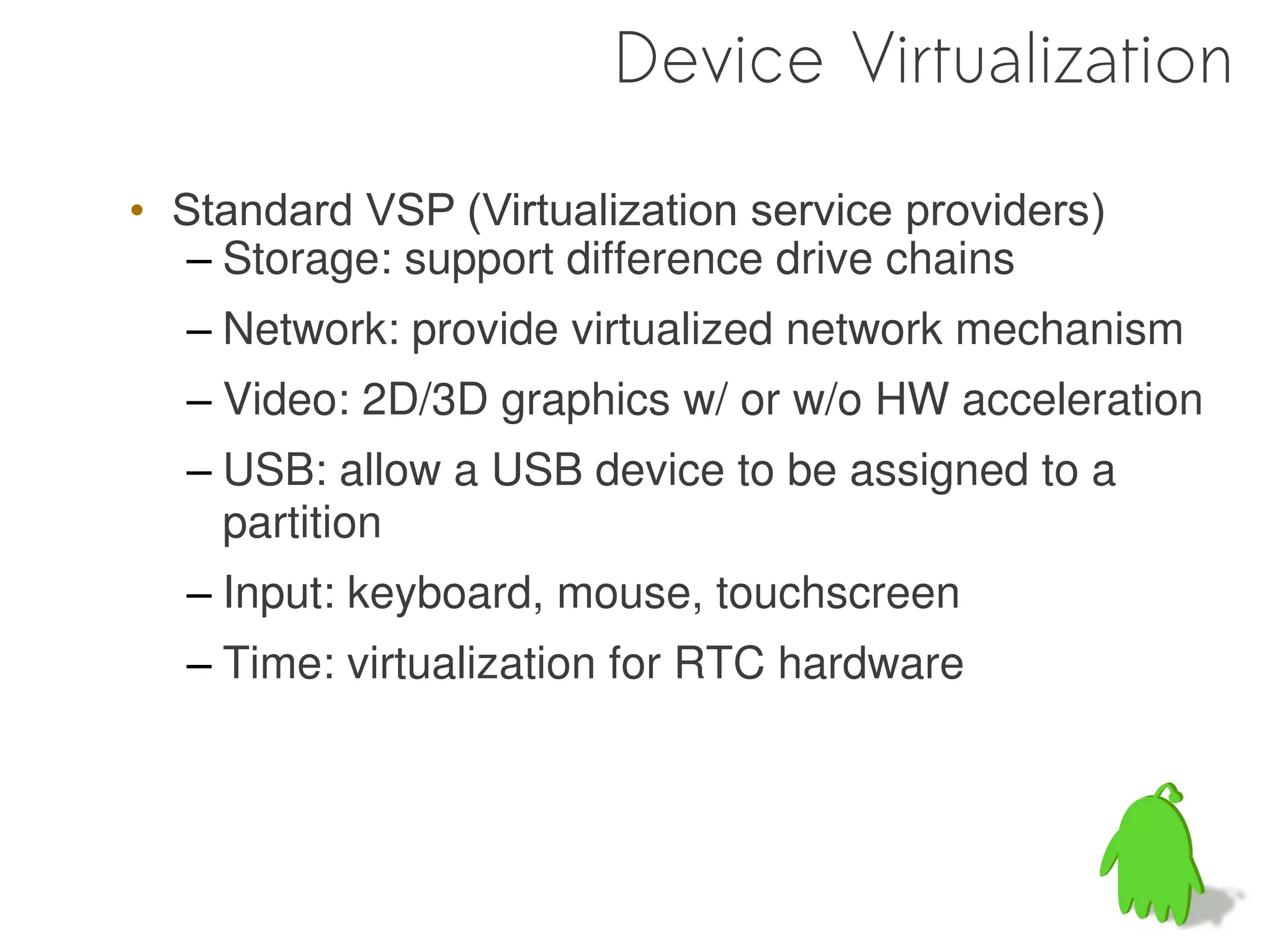 Device Virtualization

• Standard VSP (Virtualization service providers)
   – Storage: support difference drive chains
  – Network: provide virtualized network mechanism
  – Video: 2D/3D graphics w/ or w/o HW acceleration
  – USB: allow a USB device to be assigned to a
    partition
  – Input: keyboard, mouse, touchscreen
  – Time: virtualization for RTC hardware
 