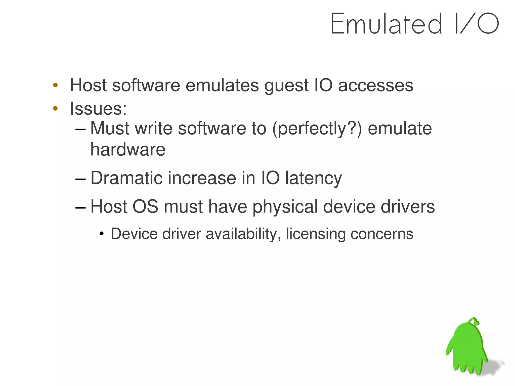 Emulated I/O

• Host software emulates guest IO accesses
• Issues:
   – Must write software to (perfectly?) emulate
     hardware
  – Dramatic increase in IO latency
  – Host OS must have physical device drivers
     • Device driver availability, licensing concerns
 