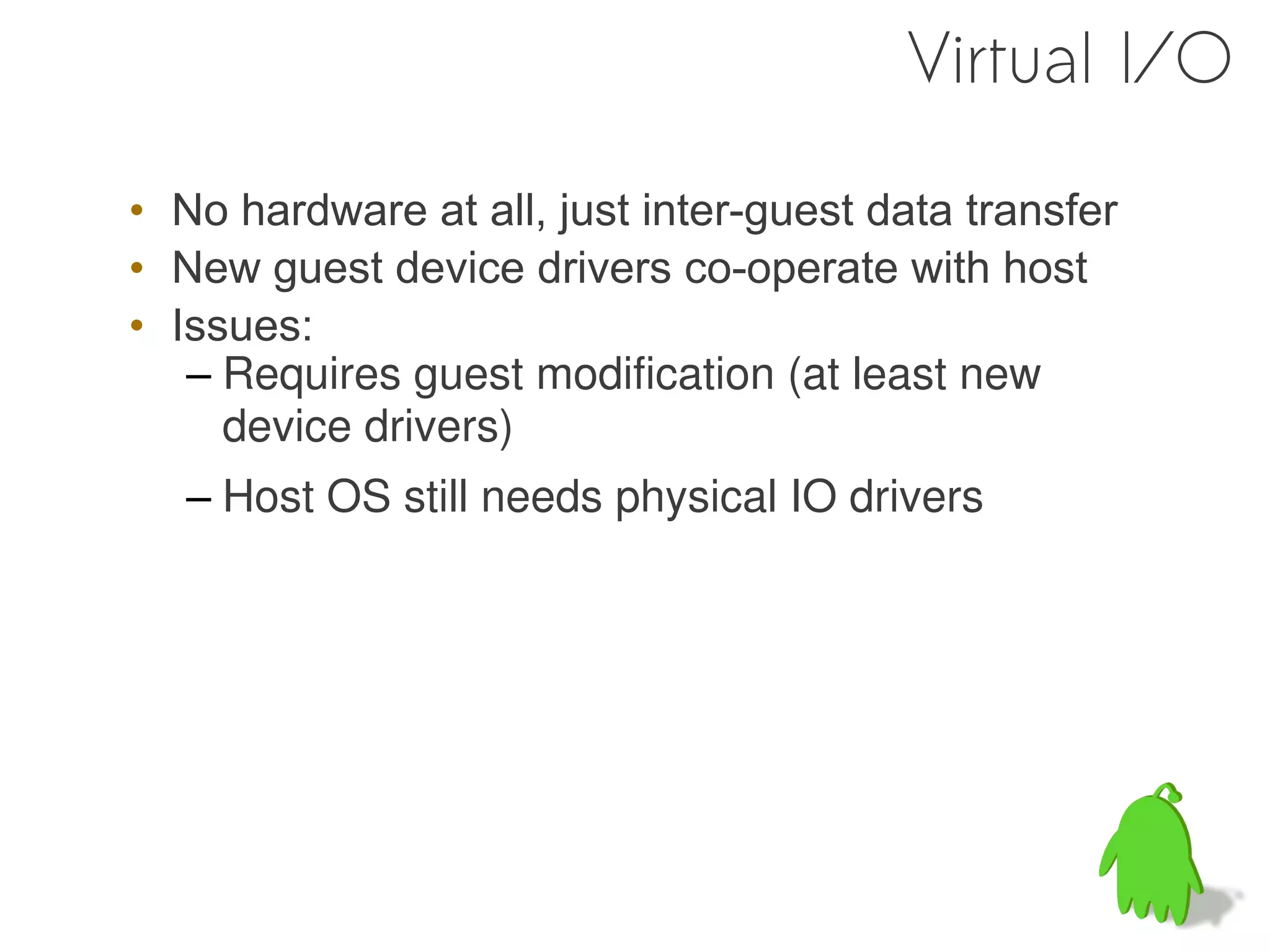 Virtual I/O

• No hardware at all, just inter-guest data transfer
• New guest device drivers co-operate with host
• Issues:
   – Requires guest modification (at least new
     device drivers)
   – Host OS still needs physical IO drivers
 