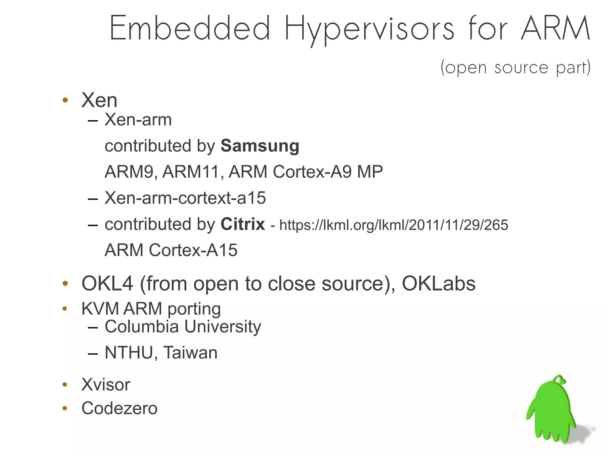 Embedded Hypervisors for ARM
                                                      (open source part)
• Xen
   – Xen-arm
     contributed by Samsung
     ARM9, ARM11, ARM Cortex-A9 MP
   – Xen-arm-cortext-a15
   – contributed by Citrix - https://lkml.org/lkml/2011/11/29/265
     ARM Cortex-A15
• OKL4 (from open to close source), OKLabs
• KVM ARM porting
   – Columbia University
   – NTHU, Taiwan
• Xvisor
• Codezero
 