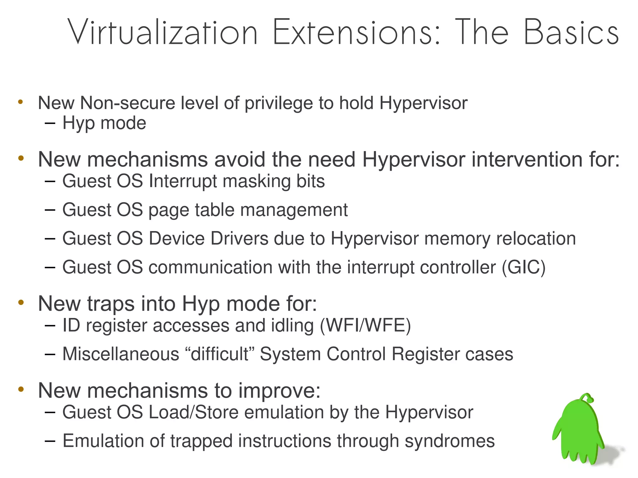 Virtualization Extensions: The Basics
• New Non-secure level of privilege to hold Hypervisor
   – Hyp mode

• New mechanisms avoid the need Hypervisor intervention for:
   – Guest OS Interrupt masking bits
   – Guest OS page table management
   – Guest OS Device Drivers due to Hypervisor memory relocation
   – Guest OS communication with the interrupt controller (GIC)

• New traps into Hyp mode for:
   – ID register accesses and idling (WFI/WFE)
   – Miscellaneous “difficult” System Control Register cases

• New mechanisms to improve:
   – Guest OS Load/Store emulation by the Hypervisor
   – Emulation of trapped instructions through syndromes
 