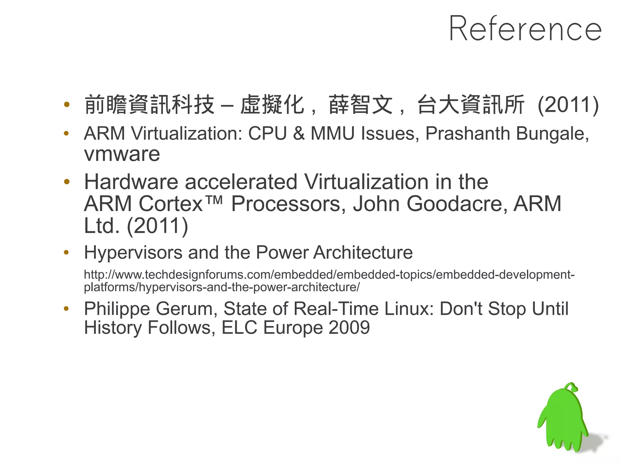 Reference

• 前瞻資訊科技 – 虛擬化 , 薛智文 , 台大資訊所 (2011)
• ARM Virtualization: CPU & MMU Issues, Prashanth Bungale,
  vmware
• Hardware accelerated Virtualization in the
  ARM Cortex™ Processors, John Goodacre, ARM
  Ltd. (2011)
• Hypervisors and the Power Architecture
  http://www.techdesignforums.com/embedded/embedded-topics/embedded-development-
  platforms/hypervisors-and-the-power-architecture/
• Philippe Gerum, State of Real-Time Linux: Don't Stop Until
  History Follows, ELC Europe 2009
 