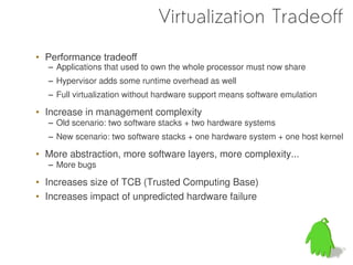 Virtualization Tradeoff
• Performance tradeoff
  – Applications that used to own the whole processor must now share
  – Hypervisor adds some runtime overhead as well
  – Full virtualization without hardware support means software emulation

• Increase in management complexity
  – Old scenario: two software stacks + two hardware systems
  – New scenario: two software stacks + one hardware system + one host kernel

• More abstraction, more software layers, more complexity...
  – More bugs

• Increases size of TCB (Trusted Computing Base)
• Increases impact of unpredicted hardware failure
 