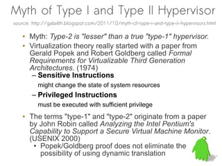 Myth of Type I and Type II Hypervisor
source: http://gala4th.blogspot.com/2011/10/myth-of-type-i-and-type-ii-hypervisors.html

   • Myth: Type-2 is "lesser" than a true "type-1" hypervisor.
   • Virtualization theory really started with a paper from
     Gerald Popek and Robert Goldberg called Formal
     Requirements for Virtualizable Third Generation
     Architectures. (1974)
      – Sensitive Instructions
          might change the state of system resources
        – Privileged Instructions
          must be executed with sufficient privilege
   • The terms "type-1" and "type-2" originate from a paper
     by John Robin called Analyzing the Intel Pentium's
     Capability to Support a Secure Virtual Machine Monitor.
     (USENIX 2000)
      ● Popek/Goldberg proof does not eliminate the

        possibility of using dynamic translation
 
