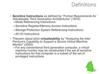 Definitions
• Sensitive Instructions as defined by "Formal Requirements for
  Virtualizable Third Generation Architectures” (1974):
  – Mode Referencing Instructions
  – Sensitive Register/Memory Access Instructions
  – Storage Protection System Referencing Instructions
  – All I/O Instructions
• Theorem about strict virtualizability by "Analyzing the Intel
  Pentium's Capability to Support a Secure Virtual Machine
  Monitor" (2000):
  – For any conventional third generation computer, a virtual
    machine monitor may be constructed if the set of sensitive
    instructions for that computer is a subset of the set of
    privileged instructions.
 