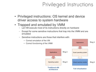 Privileged Instructions
●   Privileged instructions: OS kernel and device
    driver access to system hardware
●   Trapped and emulated by VMM
    –   Let VM execute most of its instructions directly on hardware
    –   Except for some sensitive instructions that trap into the VMM and are
        emulated
    –   Sensitive instructions are those that interfere with:
          ●   Correct emulation of the VM
          ●   Correct functioning of the VMM
 