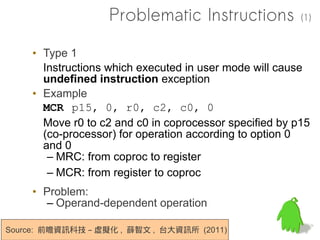 Problematic Instructions             (1)


    • Type 1
      Instructions which executed in user mode will cause
      undefined instruction exception
    • Example
      MCR p15, 0, r0, c2, c0, 0
      Move r0 to c2 and c0 in coprocessor specified by p15
      (co-processor) for operation according to option 0
      and 0
       – MRC: from coproc to register
       – MCR: from register to coproc
    • Problem:
      – Operand-dependent operation

Source: 前瞻資訊科技 – 虛擬化 , 薛智文 , 台大資訊所 (2011)
 