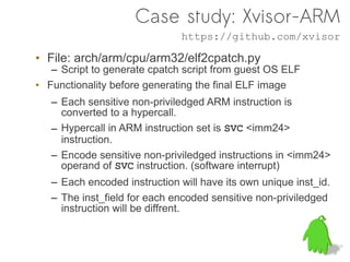 Case study: Xvisor-ARM
                               https://github.com/xvisor

• File: arch/arm/cpu/arm32/elf2cpatch.py
   – Script to generate cpatch script from guest OS ELF
• Functionality before generating the final ELF image
   – Each sensitive non-priviledged ARM instruction is
     converted to a hypercall.
   – Hypercall in ARM instruction set is SVC <imm24>
     instruction.
   – Encode sensitive non-priviledged instructions in <imm24>
     operand of SVC instruction. (software interrupt)
   – Each encoded instruction will have its own unique inst_id.
   – The inst_field for each encoded sensitive non-priviledged
     instruction will be diffrent.
 