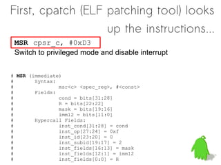 First, cpatch (ELF patching tool) looks
                   up the instructions...
 MSR cpsr_c, #0xD3
 Switch to privileged mode and disable interrupt


# MSR (immediate)
#       Syntax:
#               msr<c> <spec_reg>, #<const>
#       Fields:
#               cond = bits[31:28]
#               R = bits[22:22]
#               mask = bits[19:16]
#               imm12 = bits[11:0]
#       Hypercall Fields:
#               inst_cond[31:28] = cond
#               inst_op[27:24] = 0xf
#               inst_id[23:20] = 0
#               inst_subid[19:17] = 2
#               inst_fields[16:13] = mask
#               inst_fields[12:1] = imm12
#               inst_fields[0:0] = R
 