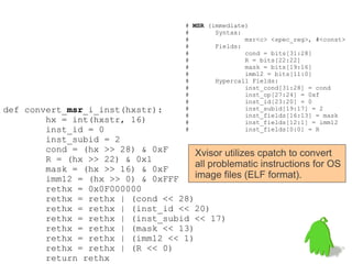 # MSR (immediate)
                                      #       Syntax:
                                      #               msr<c> <spec_reg>, #<const>
                                      #       Fields:
                                      #               cond = bits[31:28]
                                      #               R = bits[22:22]
                                      #               mask = bits[19:16]
                                      #               imm12 = bits[11:0]
                                      #       Hypercall Fields:
                                      #               inst_cond[31:28] = cond
                                      #               inst_op[27:24] = 0xf
                                      #               inst_id[23:20] = 0
def convert_msr_i_inst(hxstr):        #               inst_subid[19:17] = 2
                                      #               inst_fields[16:13] = mask
        hx = int(hxstr, 16)           #               inst_fields[12:1] = imm12
        inst_id = 0                   #               inst_fields[0:0] = R
        inst_subid = 2
        cond = (hx >> 28) & 0xF      Xvisor utilizes cpatch to convert
        R = (hx >> 22) & 0x1
        mask = (hx >> 16) & 0xF
                                     all problematic instructions for OS
        imm12 = (hx >> 0) & 0xFFF    image files (ELF format).
        rethx = 0x0F000000
        rethx = rethx | (cond << 28)
        rethx = rethx | (inst_id << 20)
        rethx = rethx | (inst_subid << 17)
        rethx = rethx | (mask << 13)
        rethx = rethx | (imm12 << 1)
        rethx = rethx | (R << 0)
        return rethx
 