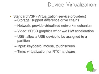Device Virtualization

• Standard VSP (Virtualization service providers)
   – Storage: support difference drive chains
  – Network: provide virtualized network mechanism
  – Video: 2D/3D graphics w/ or w/o HW acceleration
  – USB: allow a USB device to be assigned to a
    partition
  – Input: keyboard, mouse, touchscreen
  – Time: virtualization for RTC hardware
 