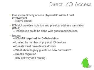 Direct I/O Access
• Guest can directly access physical IO without host
  involvement
   – Native speed
• IOMMU provides isolation and physical address translation
  (DMA)
   – Translation could be done with guest modifications
• Issues:
   – IOMMU required for DMA isolation
   – Limited by number of physical IO devices
   – Guests must have device drivers
   – What about legacy guests on new hardware?
   – Breaks migration
   – IRQ delivery and routing
 