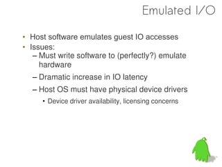 Emulated I/O

• Host software emulates guest IO accesses
• Issues:
   – Must write software to (perfectly?) emulate
     hardware
  – Dramatic increase in IO latency
  – Host OS must have physical device drivers
     • Device driver availability, licensing concerns
 