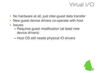 Virtual I/O

• No hardware at all, just inter-guest data transfer
• New guest device drivers co-operate with host
• Issues:
   – Requires guest modification (at least new
     device drivers)
   – Host OS still needs physical IO drivers
 