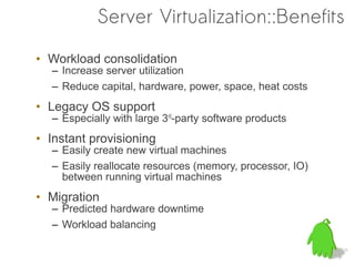 Server Virtualization::Benefits

• Workload consolidation
  – Increase server utilization
  – Reduce capital, hardware, power, space, heat costs
• Legacy OS support
  – Especially with large 3rd-party software products
• Instant provisioning
  – Easily create new virtual machines
  – Easily reallocate resources (memory, processor, IO)
    between running virtual machines
• Migration
  – Predicted hardware downtime
  – Workload balancing
 