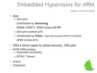 Embedded Hypervisors for ARM
                                                      (open source part)
• Xen
   – Xen-arm
     contributed by Samsung
     ARM9, ARM11, ARM Cortex-A9 MP
   – Xen-arm-cortext-a15
   – contributed by Citrix - https://lkml.org/lkml/2011/11/29/265
     ARM Cortex-A15
• OKL4 (from open to close source), OKLabs
• KVM ARM porting
   – Columbia University
   – NTHU, Taiwan
• Xvisor
• Codezero
 